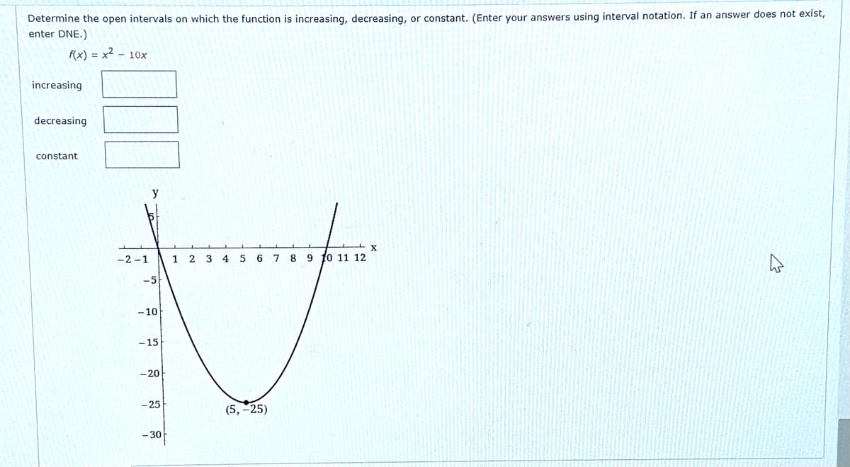 Determine the open intervals on which the function is increasing, decreasing, or constant. (Enter your answers using interval notation. If an answer does not exist,
enter DNE.)
f(x) = x2 - 10x
increasing
decreasing
constant
y
-2 -1
1
2.
6.
7 8
9 10 11 12
-5
-10
- 15
- 20
- 25
(5,-25)
- 30
