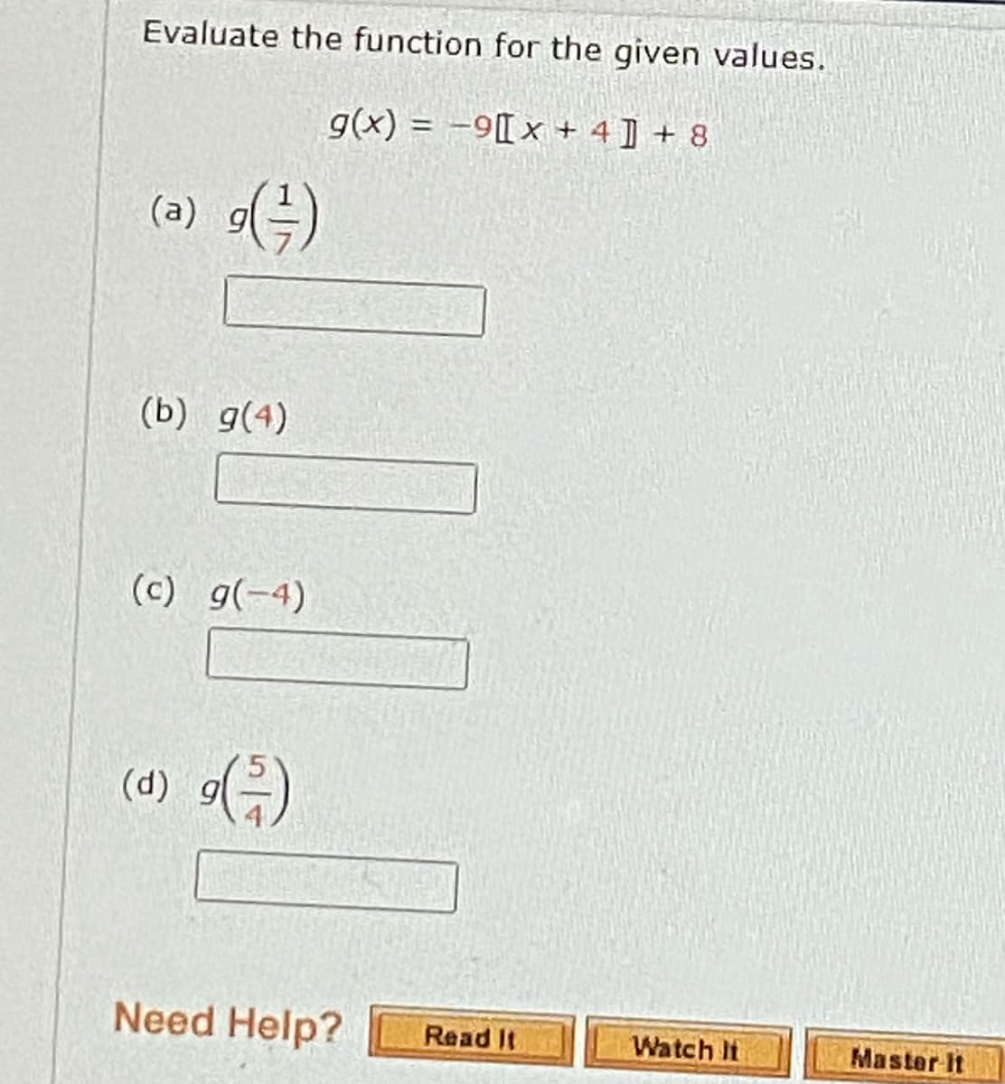 Evaluate the function for the given values.
g(x) = -9[ x + 4 ] + 8
(a) )
(b) g(4)
(c) g(-4)
(d) 9)
Need Help?
Read It
Watch It
Master It
