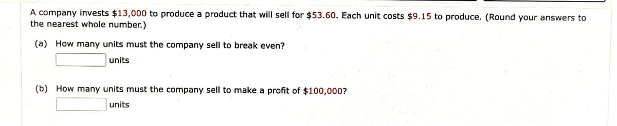 A company invests $13,000 to produce a product that will sell for $53.60. Each unit costs $9.15 to produce. (Round your answers to
the nearest whole number.)
(a) How many units must the company sell to break even?
units
(b) How many units must the company sell to make a profit of $100,000?
units