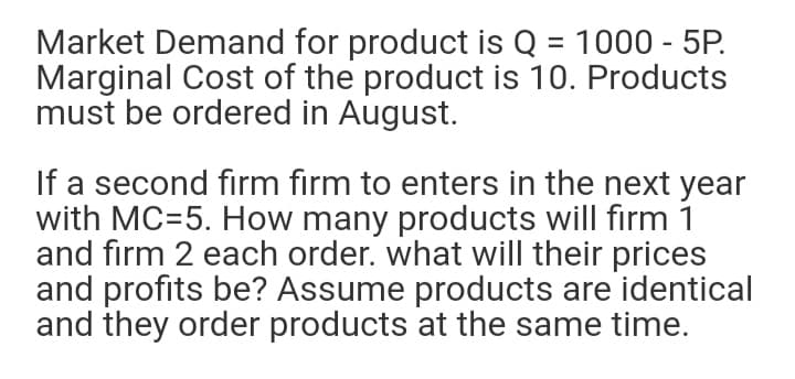 Market Demand for product is Q = 1000 - 5P.
Marginal Cost of the product is 10. Products
must be ordered in August.
%3D
If a second firm firm to enters in the next year
with MC=5. How many products will firm 1
and firm 2 each order. what will their prices
and profits be? Assume products are identical
and they order products at the same time.
