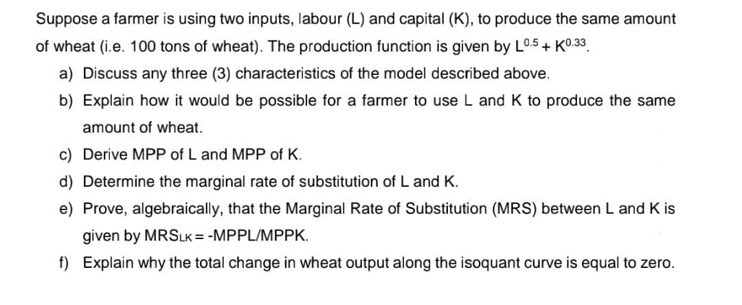 Suppose a farmer is using two inputs, labour (L) and capital (K), to produce the same amount
of wheat (i.e. 100 tons of wheat). The production function is given by L0.5 + K0.33
a) Discuss any three (3) characteristics of the model described above.
b) Explain how it would be possible for a farmer to use L and K to produce the same
amount of wheat.
c) Derive MPP of L and MPP of K.
d) Determine the marginal rate of substitution of L and K.
Prove, algebraically, that the Marginal Rate of Substitution (MRS) between L and Kis
given by MRSLK = -MPPL/MPPK.
f) Explain why the total change in wheat output along the isoquant curve is equal to zero.