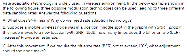 Rate adaptation technology is widely used in wireless environment. In the below example shown in
the following figure, three possible modulation technologies can be used, leading to three different
data sending rates. Answer the following questions:
A. What does SNR mean? Why do we need rate adaption technology?
B. Suppose a mobile wireless node was in a position (middle spot in the graph) with SNR= 20DB.If
this node moves to a new location with SNR=150B, how many times does the bit error rate (BER)
increase? Provide an estimate.
C. After this movement, if we require the bit error rate (BER) not to exceed 103, what adjustment
should the node make?
