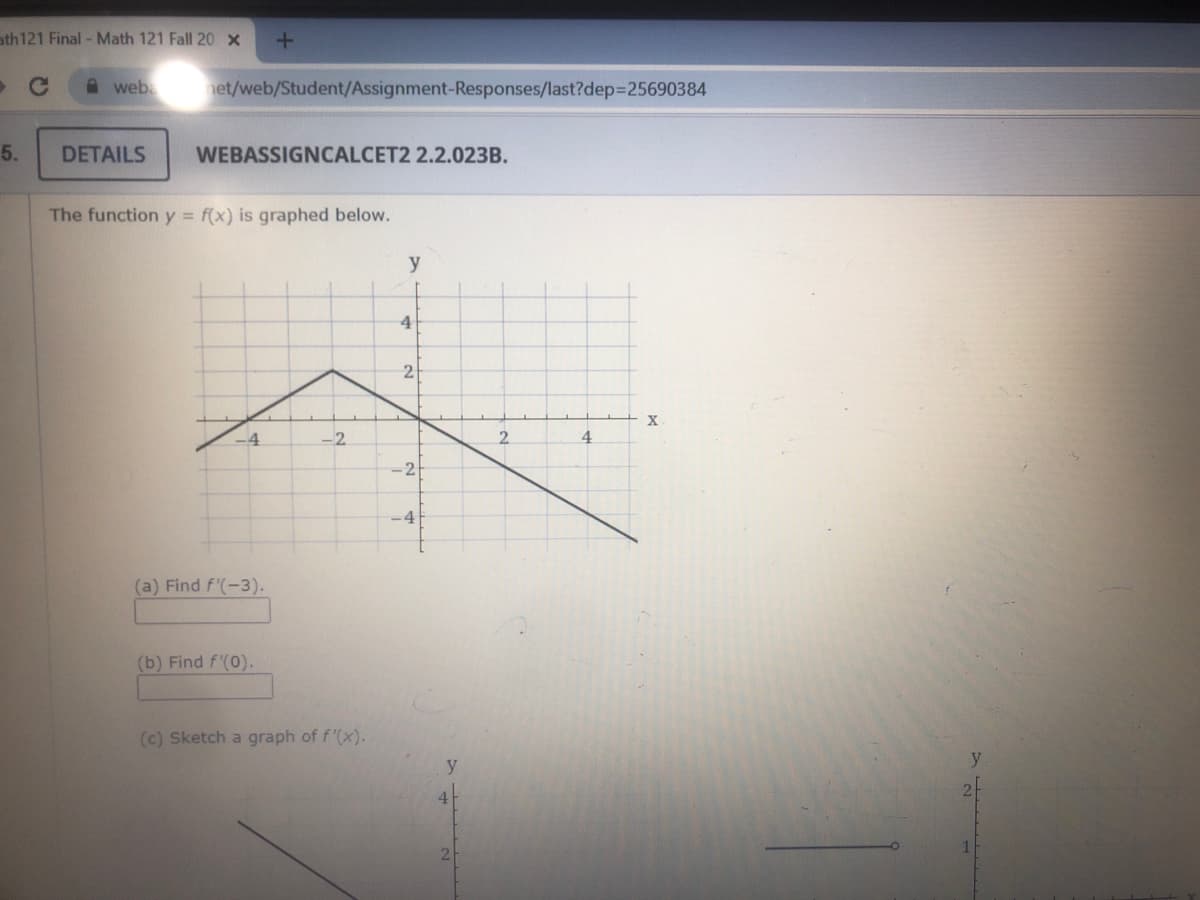 ath121 Final - Math 121 Fall 20 x
A weba net/web/Student/Assignment-Responses/last?dep325690384
5.
DETAILS
WEBASSIGNCALCET2 2.2.023B.
The function y f(x) is graphed below.
y
4
2
X
-4
-2
2.
4.
-2
-4|
(a) Find f'(-3).
(b) Find f'(0).
(c) Sketch a graph of f'(x).
y
