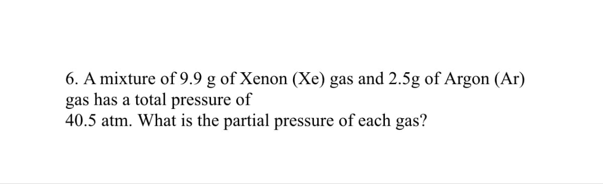 6. A mixture of 9.9 g of Xenon (Xe) gas and 2.5g of Argon (Ar)
gas has a total pressure of
40.5 atm. What is the partial pressure of each gas?