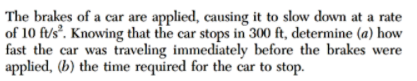 The brakes of a car are applied, causing it to slow down at a rate
of 10 ft/s. Knowing that the car stops in 300 ft, determine (a) how
fast the car was traveling immediately before the brakes were
applied, (b) the time required for the car to stop.
