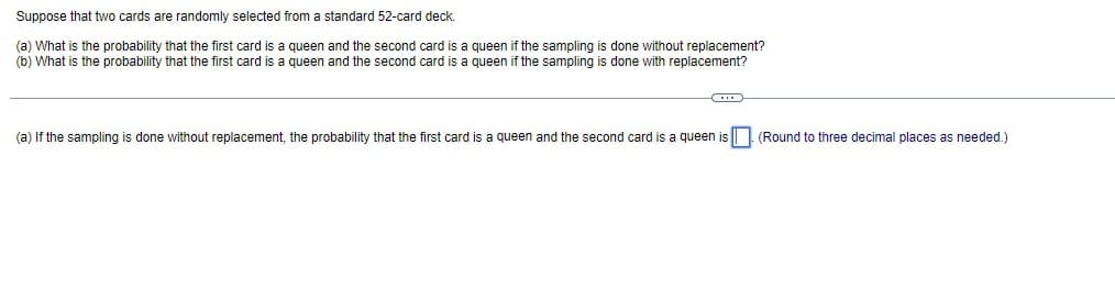 Suppose that two cards are randomly selected from a standard 52-card deck.
(a) What is the probability that the first card is queen and the second card is a queen if the sampling i done without replacement?
(b) What is the probability that the first card is a queen and the second card is a queen if the sampling is done with replacement?
(a) If the sampling is done without replacement, the probability that the first card is a queen and the second card is a queen is (Round to three decimal places as needed.)