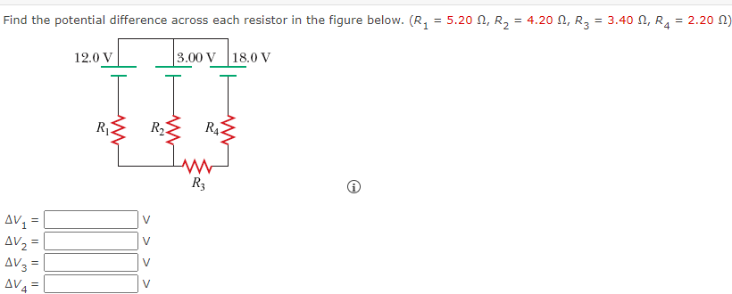 Find the potential difference across each resistor in the figure below. (R, = 5.20 N, R, = 4.20 N, R,
3.40 N, R, = 2.20 N)
=
1
12.0 V
3.00 V 18.0 V
RỊ.
R2
R4
R3
AV =
V
AV2 =
AV3 =
AV4 =
V
V
