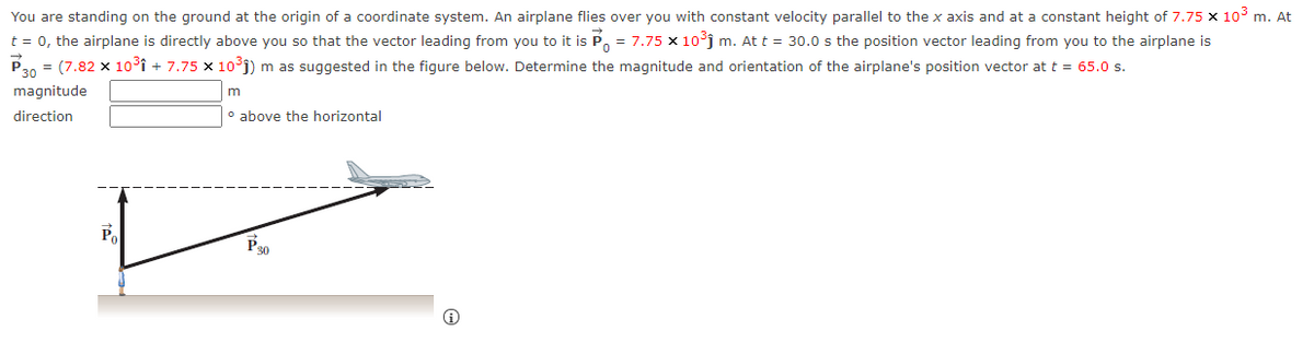 You are standing on the ground at the origin of a coordinate system. An airplane flies over you with constant velocity parallel to the x axis and at a constant height of 7.75 x 10° m. At
t = 0, the airplane is directly above you so that the vector leading from you to it is P, = 7.75 x 10°j m. At t = 30.0 s the position vector leading from you to the airplane is
P20 = (7.82 x 10°î + 7.75 x 10°j) m as suggested in the figure below. Determine the magnitude and orientation of the airplane's position vector at t = 65.0 s.
P30
magnitude
direction
o above the horizontal
Po
P30
