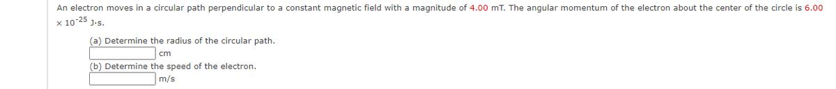 An electron moves in a circular path perpendicular to a constant magnetic field with a magnitude of 4.00 mT. The angular momentum of the electron about the center of the circle is 6.00
x 10-25 1.s.
(a) Determine the radius of the circular path.
cm
(b) Determine the speed of the electron.
m/s
