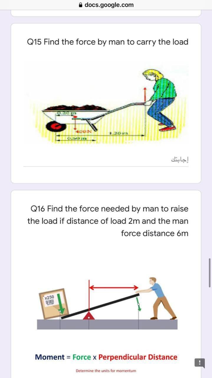 A docs.google.com
Q15 Find the force by man to carry the load
400N
1.20r
إجابتك
Q16 Find the force needed by man to raise
the load if distance of load 2m and the man
force distance 6m
x250
Moment = Force x Perpendicular Distance
Determine the units for momentum
