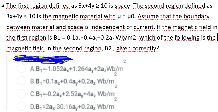 - The first region defined as 3x+4y > 10 is space. The second region defined as
3x+4y < 10 is the magnetic material with u = µ0. Assume that the boundary
between material and space is independent of current. If the magnetic field in
the first region is B1 = 0.1ax+0.4ay+0.2az Wb/m2, which of the following is the
magnetic field in the second region, B2 , given correctly?
wwww
2
A.B,=-1.052a,+1.264ay+2a,Wb/m
O B.B, =0.1a,+0.4a,+0.2a, Wb/m
2
C.B,=-0.2a,+2.52a,+4a, Wb/m
D.B,=2a,-30.16a,y+0.2a, Wb/m
