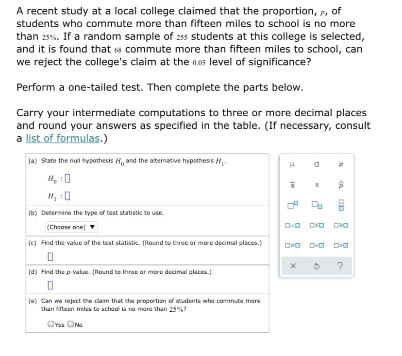 A recent study at a local college claimed that the proportion, p, of
students who commute more than fifteen miles to school is no more
than 25%. If a random sample of 255 students at this college is selected,
and it is found that 68 commute more than fifteen miles to school, can
we reject the college's claim at the 0.05 level of significance?
Perform a one-tailed test. Then complete the parts below.
Carry your intermediate computations to three or more decimal places
and round your answers as specified in the table. (If necessary, consult
a list of formulas.)
(a) State the null hypothesis H, and the alternative hypothesis H.
Ho :0
H :0
(b) Determine the type of test statistic to use.
(Choose one)
O=0 Oso O20
(c) Find the value of the test statistic. (Round to three or more decimal places.)
(d) Find the p-value. (Round to three or more decimal places.)
(e) Can we reject the claim that the proportion of students who commute more
than fifteen miles to school is no more than 25%?
OYes ONo
