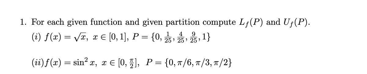 1. For each given function and given partition compute Lf(P) and Uf(P).
(i) f(x) = VI, x E [0, 1], P = {0, ,, , 1}
4
9.
(ii)f(x) = sin? x, x E [0, 5], P={0, /6, T/3, T/2}
