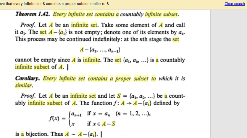 ove that every infinite set S contains a proper subset similar to S
Clear search
Theorem 1.42. Every infinite set contains a countably infinite subset.
Proof. Let A be an infinite set. Take some element of A and call
it az. The set A-{az} is not empty; denote one of its elements by az.
This process may be continued indefinitely: at the nth stage the set
A-{a1, ..., an-1}
cannot be empty since A is infinite. The set {a,, a„ ..} is a countably
infinite subset of A. ||
Corollary. Every infinite set contains a proper subset to which it is
similar.
Proof. Let A be an infinite set and let S = {a, az, ..} be a count-
ably infinite subset of A. The function f: A → A-{az} defined by
%3D
(an+1 if x = a, (n = 1, 2, ..),
f(x)
if x e A-S
is a bijection. Thus A ~ A-{az}. |
