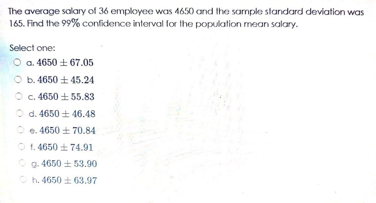 The average salary of 36 employee was 4650 and the sample standard deviation was
165. Find the 99% confidence interval for the population mean salary.
Select one:
O a. 4650 + 67.05
O b. 4650 ± 45.24
c. 4650 + 55.83
O d. 4650 + 46.48
O e. 4650 ± 70.84
O f. 4650 + 74.91
O g. 4650 + 53.90
O h. 4650 ± 63.97
