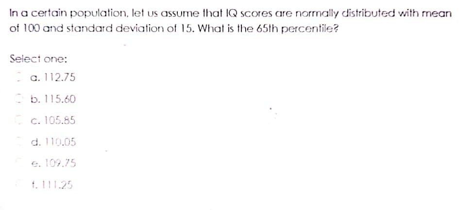 In a certain population, let us assume that IQ scores are normally distributed with mean
of 100 and standard deviation of 15. What is the 65th percentile?
Select one:
a. 112.75
b. 115.60
c. 105.85
d. 110.05
e. 109.75
f. 111.25
