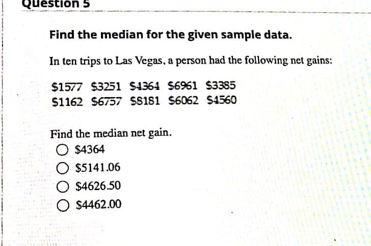 Quéstión 5
Find the median for the given sample data.
In ten trips to Las Vegas, a person had the following net gains:
$1577 $3251 $4364 $6961 $3385
$1162 $6757 $S181 S6062 $4560
Find the median net gain.
O $4364
O $5141.06
O $4626.50
O $4462.00
