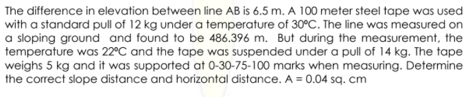 The difference in elevation between line AB is 6.5 m. A 100 meter steel tape was used
with a standard pull of 12 kg under a temperature of 30°C. The line was measured on
a sloping ground and found to be 486.396 m. But during the measurement, the
temperature was 22°C and the tape was suspended under a pull of 14 kg. The tape
weighs 5 kg and it was supported at 0-30-75-100 marks when measuring. Determine
the correct slope distance and horizontal distance. A = 0.04 sq. cm
