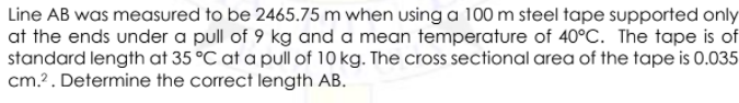 Line AB was measured to be 2465.75 m when using a 100 m steel tape supported only
at the ends under a pull of 9 kg and a mean temperature of 40°C. The tape is of
standard length at 35 °C at a pullof 10 kg. The cross sectional area of the tape is 0.035
cm.?. Determine the correct length AB.
