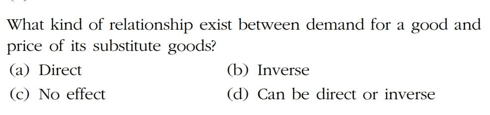 What kind of relationship exist between demand for a good and
price of its substitute goods?
(a) Direct
(b) Inverse
(c) No effect
(d) Can be direct or inverse
