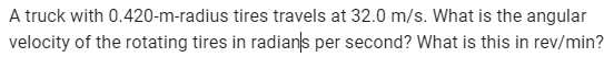 A truck with
0.420-m-radius tires travels at 32.0 m/s. What is the angular
velocity of the rotating tires in radians per second? What is this in rev/min?