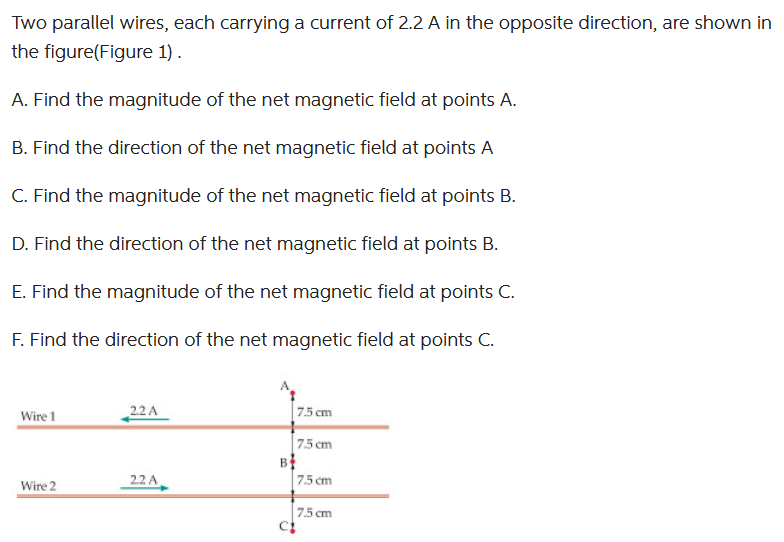 Two parallel wires, each carrying a current of 2.2 A in the opposite direction, are shown in
the figure(Figure 1).
A. Find the magnitude of the net magnetic field at points A.
B. Find the direction of the net magnetic field at points A
C. Find the magnitude of the net magnetic field at points B.
D. Find the direction of the net magnetic field at points B.
E. Find the magnitude of the net magnetic field at points C.
F. Find the direction of the net magnetic field at points C.
Wire 1
Wire 2
22 A
2.2 A
B
C!
7.5 cm
7.5 cm
7.5 cm
7.5 cm