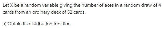 Let X be a random variable giving the number of aces in a random draw of 4
cards from an ordinary deck of 52 cards.
a) Obtain its distribution function
