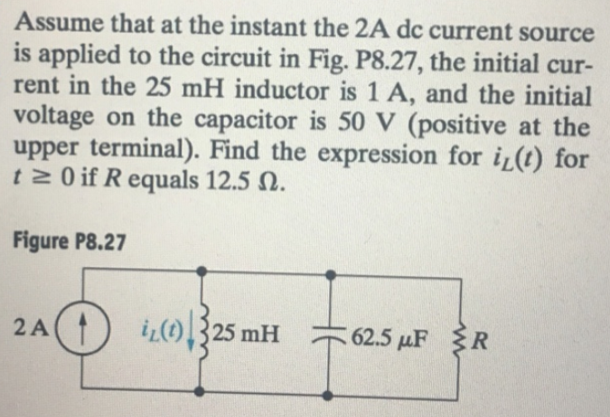 Assume that at the instant the 2A dc current source
is applied to the circuit in Fig. P8.27, the initial cur-
rent in the 25 mH inductor is 1 A, and the initial
voltage on the capacitor is 50 V (positive at the
upper terminal). Find the expression for i(t) for
t≥ 0 if Requals 12.5 .
Figure P8.27
2A
iL (1) 325 mH
62.5 μF R