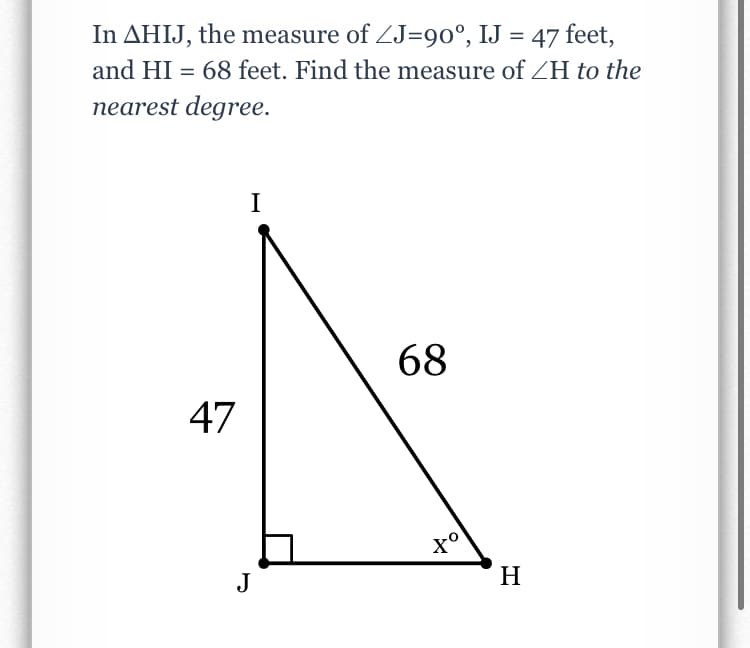 In AHIJ, the measure of ZJ=90°, IJ = 47 feet,
%3D
and HI = 68 feet. Find the measure of ZH to the
nearest degree.
I
68
47
J
H
