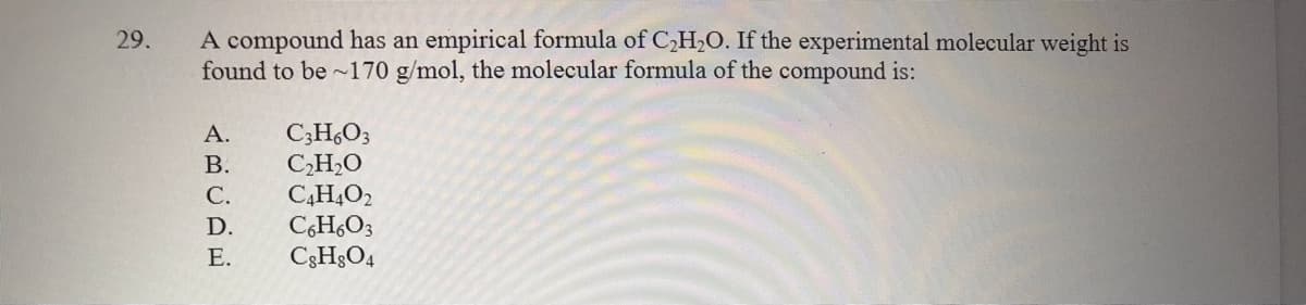 A compound has an empirical formula of C,H,O. If the experimental molecular weight is
found to be ~170 g/mol, the molecular formula of the compound is:
29.
C;H,O3
CH,O
C,H,O2
C,H,O3
C3H;O4
А.
В.
С.
D.
Е.

