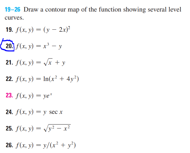19–26 Draw a contour map of the function showing several level
curves.
19. f(x, у) — (у — 2х)?
20. f(x, y) = x³ - y
21. f(x, y) = Vx + y
22. f(x, y) = In(x² + 4y²)
23. f (x, у) — уе"
24. f(x, у) — y sec x
25. f(x, y) = Vy² – x²
26. f(x, y) = y/(x² + y²)
