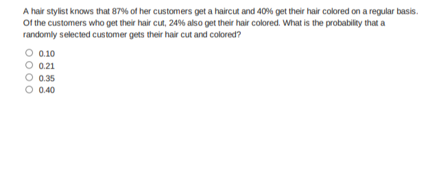 A hair stylist knows that 87% of her customers get a haircut and 40% get their hair colored on a regular basis.
Of the customers who get their hair cut, 24% also get their hair colored. What is the probability that a
randomly selected customer gets their hair cut and colored?
O 0.10
0.21
0.35
O 0.40
