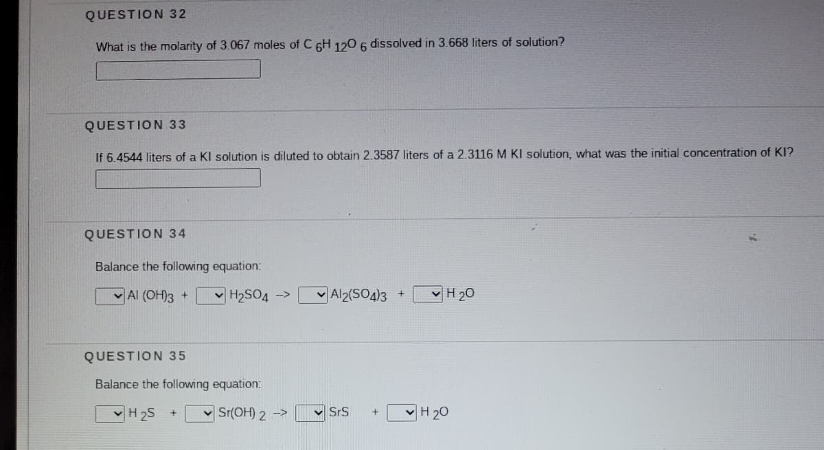 QUESTION 32
What is the molarity of 3.067 moles of C 6H 120 6 dissolved in 3.668 liters of solution?
QUESTION 33
If 6.4544 liters of a KI solution is diluted to obtain 2.3587 liters of a 2.3116 M KI solution, what was the initial concentration of KI?
QUESTION 34
Balance the following equation:
v Al (OH)3 +
v H2SO4 ->
Al2(SO4)3
v H 20
QUESTION 35
Balance the following equation:
v H 2S
v Sr(OH) 2 ->
v SrS
H 20
