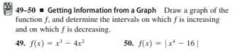| 49-50 - Getting Information from a Graph Draw a graph of the
function f, and determine the intervals on which f is increasing
and on which f is decreasing.
49. f(x) = x² – 4x²
50. f(x) = |x* - 16||
