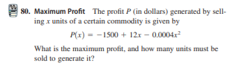 80. Maximum Profit The profit P (in dollars) generated by sell-
ing x units of a certain commodity is given by
P(x) = -1500 + 12x – 0.0004x²
What is the maximum profit, and how many units must be
sold to generate it?

