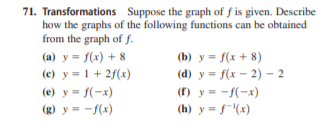 71. Transformations Suppose the graph of f is given. Describe
how the graphs of the following functions can be obtained
from the graph of f.
(a) y = f(x) + 8
(b) y = f(x + 8)
(e) y = 1 + 2f(x)
(d) y = f(x – 2) – 2
(f) y = -f(-x)
(h) y = f"(x)
(e) y = f(-x)
(g) y = -f(x)
