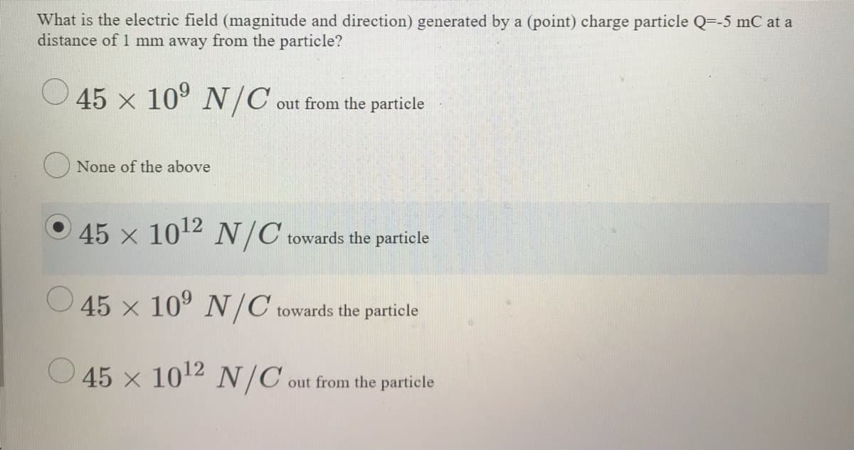 What is the electric field (magnitude and direction) generated by a (point) charge particle Q=-5 mC at a
distance of 1 mm away from the particle?
45 x 10° N/C
out from the particle
None of the above
45 x 1012 N/C towards the particle
O 45 x 10° N/C towards the particle
O 45 x 1012 N/C.
out from the particle
