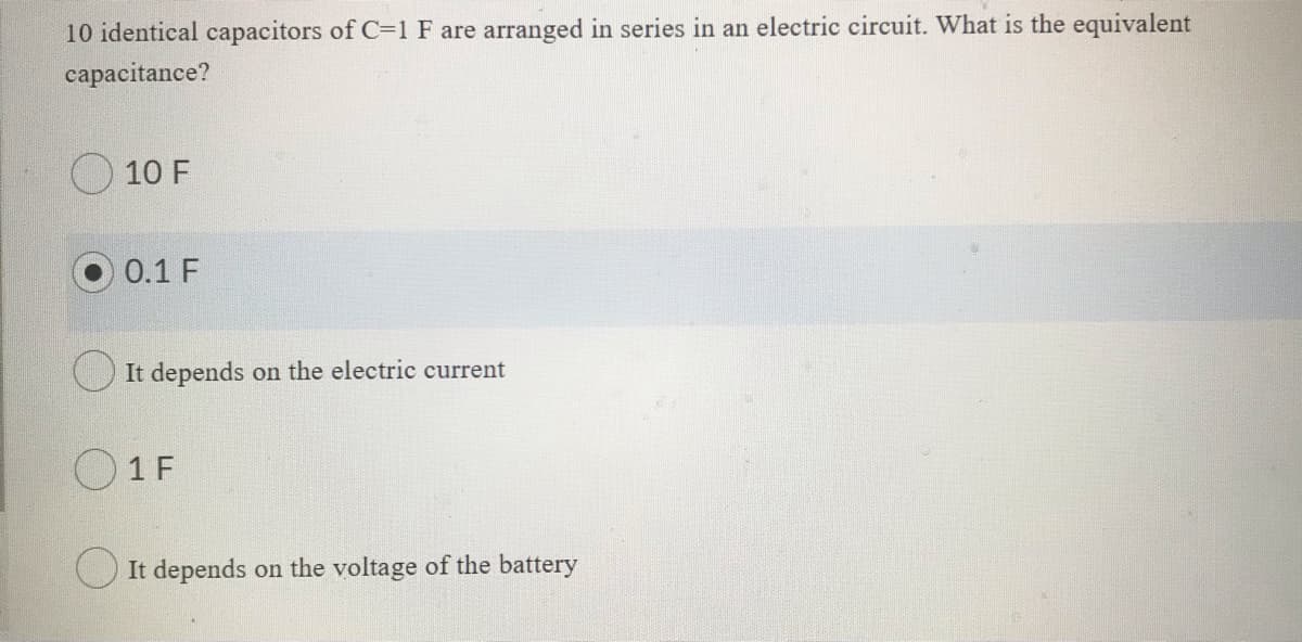 10 identical capacitors of C=1 F are arranged in series in an electric circuit. What is the equivalent
capacitance?
10 F
0.1 F
O It depends on the electric current
1 F
O It depends on the voltage of the battery
