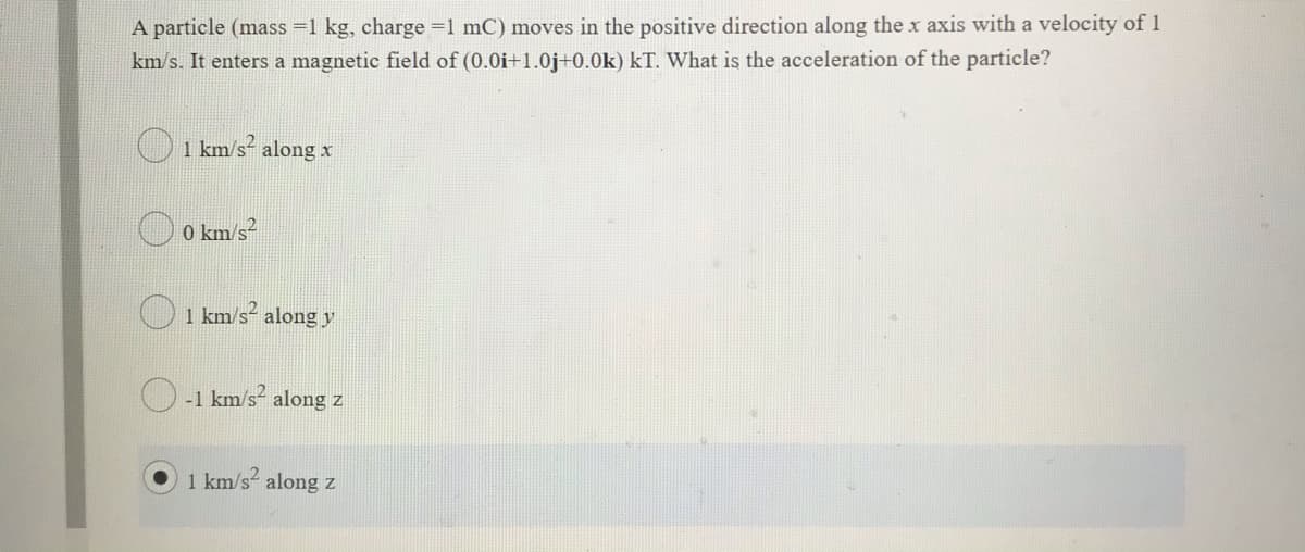 A particle (mass =1 kg, charge =1 mC) moves in the positive direction along the x axis with a velocity of 1
km/s. It enters a magnetic field of (0.0i+1.0j+0.0k) kT. What is the acceleration of the particle?
O 1 km/s² along x
O o km/s?
O1 km/s along y
-1 km/s- along z
1 km/s along z
