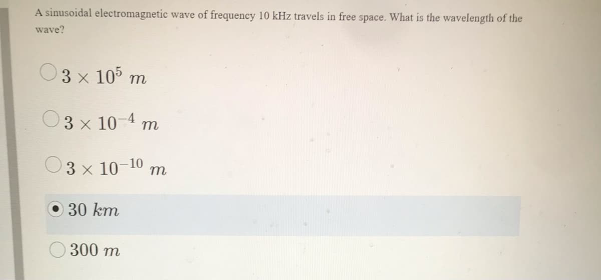 A sinusoidal electromagnetic wave of frequency 10 kHz travels in free space. What is the wavelength of the
wave?
3 x 105 m
O3 x 10-4 m
3 x 10-10
m
30 km
300 m
