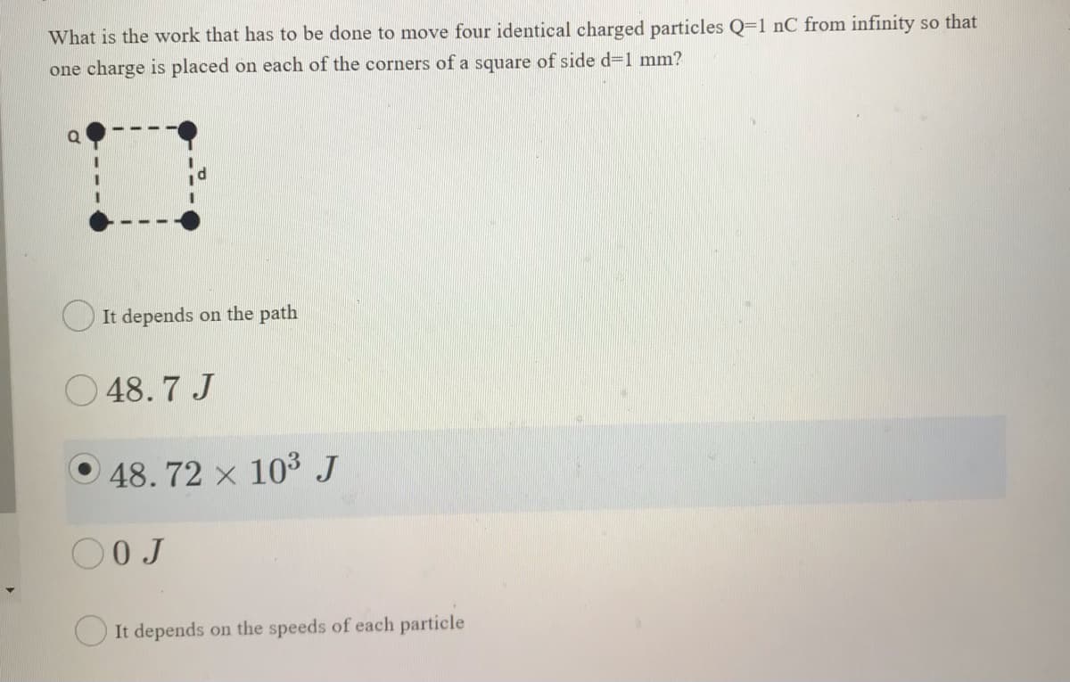 What is the work that has to be done to move four identical charged particles Q=1 nC from infinity so that
one charge is placed on each of the corners of a square of side d=1 mm?
O It depends on the path
O 48. 7 J
O 48. 72 x 103 J
0 J
O It depends on the speeds of each particle
