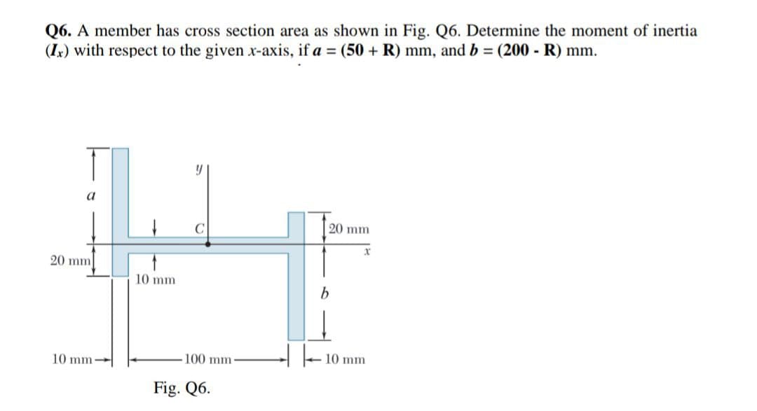 Q6. A member has cross section area as shown in Fig. Q6. Determine the moment of inertia
(Ix) with respect to the given x-axis, if a = (50 + R) mm, and b = (200 - R) mm.
20 mm
++
20 mm
10 mm
10 mm.
100 mm
10 mm
Fig. Q6.