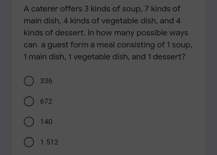 A caterer offers 3 kinds of soup, 7 kinds of
main dish, 4 kinds of vegetable dish, and 4
kinds of dessert. In how many possible ways
can a guest form a meal consisting of 1 soup,
1 main dish, 1 vegetable dish, and 1 dessert?
336
672
140
O 1 512
