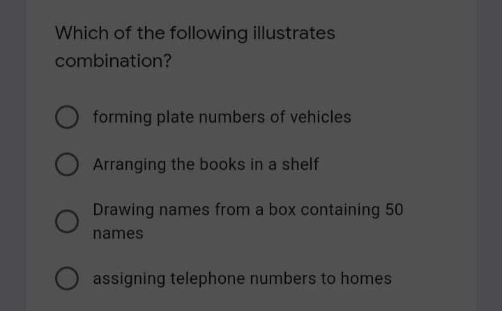 Which of the following illustrates
combination?
forming plate numbers of vehicles
Arranging the books in a shelf
Drawing names from a box containing 50
names
assigning telephone numbers to homes
