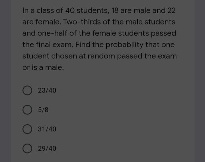 In a class of 40 students, 18 are male and 22
are female. Two-thirds of the male students
and one-half of the female students passed
the final exam. Find the probability that one
student chosen at random passed the exam
or is a male.
O 23/40
5/8
O 31/40
29/40

