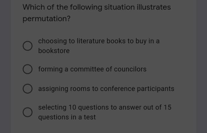 Which of the following situation illustrates
permutation?
choosing to literature books to buy in a
bookstore
forming a committee of councilors
assigning rooms to conference participants
selecting 10 questions to answer out of 15
questions in a test
