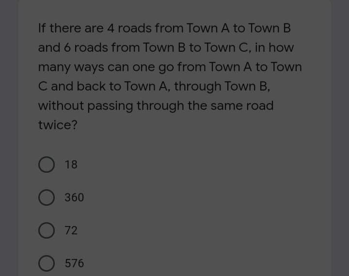 If there are 4 roads from Town A to Town B
and 6 roads from Town B to Town C, in how
many ways can one go from Town A to Town
C and back to Town A, through Town B,
without passing through the same road
twice?
O 18
360
72
O 576
