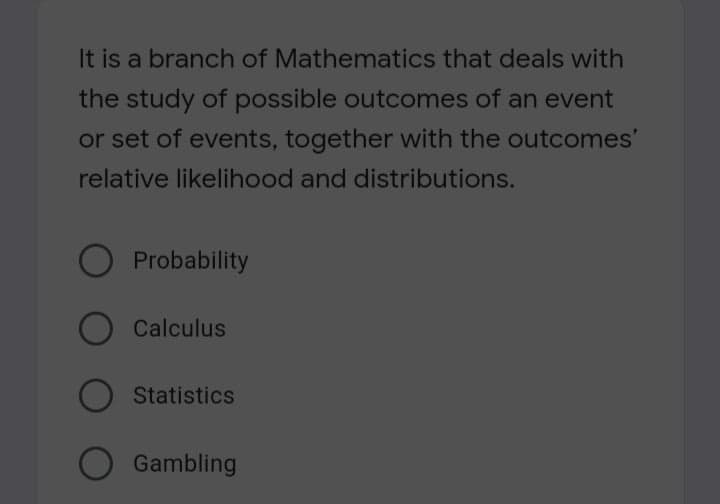 It is a branch of Mathematics that deals with
the study of possible outcomes of an event
or set of events, together with the outcomes'
relative likelihood and distributions.
Probability
Calculus
Statistics
Gambling
