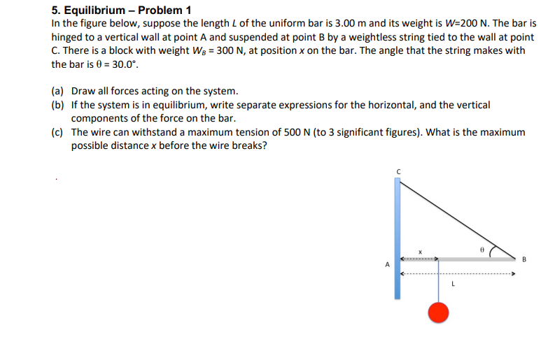 5. Equilibrium - Problem 1
In the figure below, suppose the length L of the uniform bar is 3.00 m and its weight is W=200 N. The bar is
hinged to a vertical wall at point A and suspended at point B by a weightless string tied to the wall at point
C. There is a block with weight WB = 300 N, at position x on the bar. The angle that the string makes with
the bar is 0 = 30.0°.
(a) Draw all forces acting on the system.
(b) If the system is in equilibrium, write separate expressions for the horizontal, and the vertical
components of the force on the bar.
(c) The wire can withstand a maximum tension of 500 N (to 3 significant figures). What is the maximum
possible distance x before the wire breaks?
A
L
B