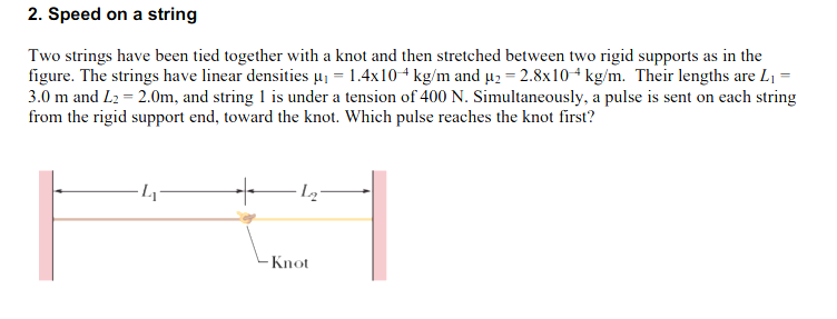 2. Speed on a string
Two strings have been tied together with a knot and then stretched between two rigid supports as in the
figure. The strings have linear densities µ₁ = 1.4x10+ kg/m and μ₂ = 2.8x10 kg/m. Their lengths are L₁ =
3.0 m and L2 = 2.0m, and string 1 is under a tension of 400 N. Simultaneously, a pulse is sent on each string
from the rigid support end, toward the knot. Which pulse reaches the knot first?
4₁
L₂
Knot